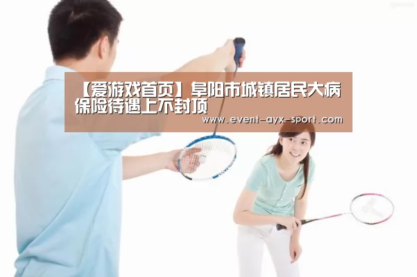 【爱游戏首页】阜阳市城镇居民大病保险待遇上不封顶(图1) 爱游戏首页