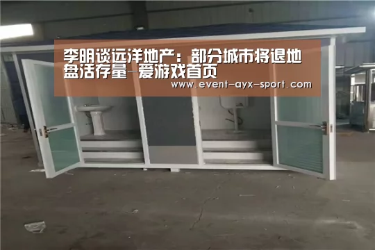 李明谈远洋地产:部分城市将退地盘活存量-爱游戏首页(图1) 爱游戏体育