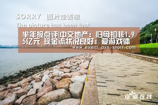 半年报点评|中交地产:归母扣非1.95亿元 现金流状况良好:爱游戏体育(图2) 爱游戏体育